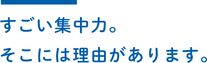 すごい集中力。そこには理由があります。